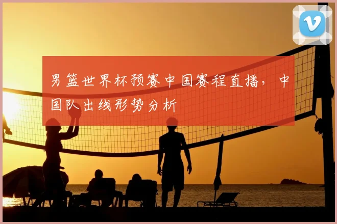 男篮世界杯预赛中国赛程直播，中国队出线形势分析