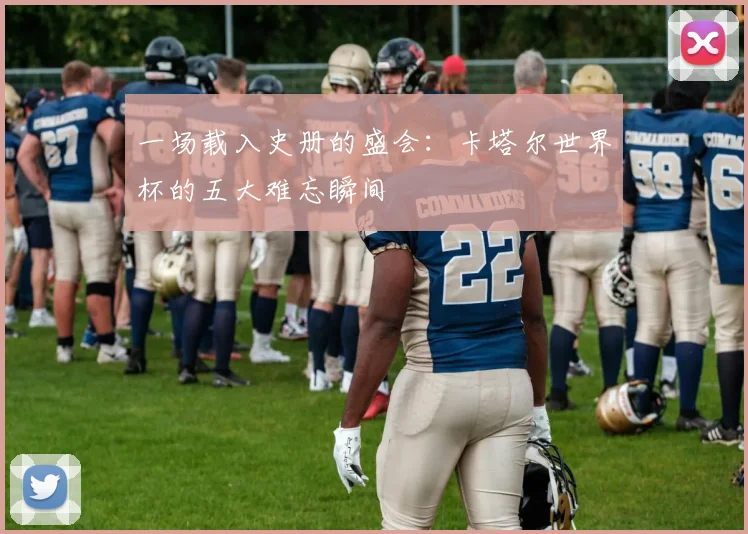 一场载入史册的盛会：卡塔尔世界杯的五大难忘瞬间