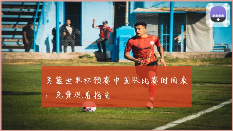 男篮世界杯预赛中国队比赛时间表，免费观看指南
