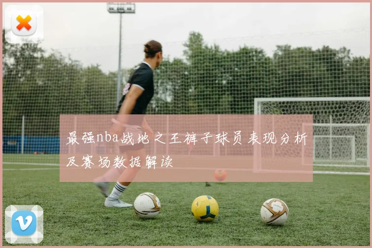 最强nba战地之王裤子球员表现分析及赛场数据解读