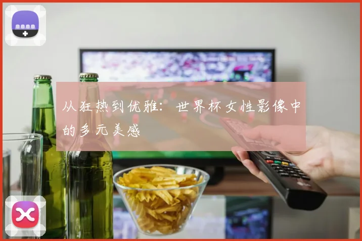 从狂热到优雅:世界杯女性影像中的多元美感