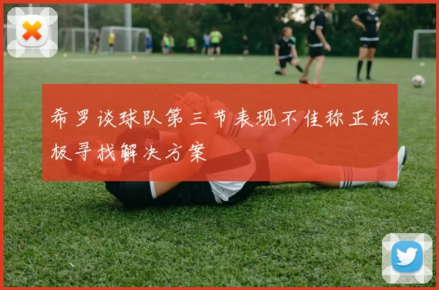 希罗谈球队第三节表现不佳称正积极寻找解决方案