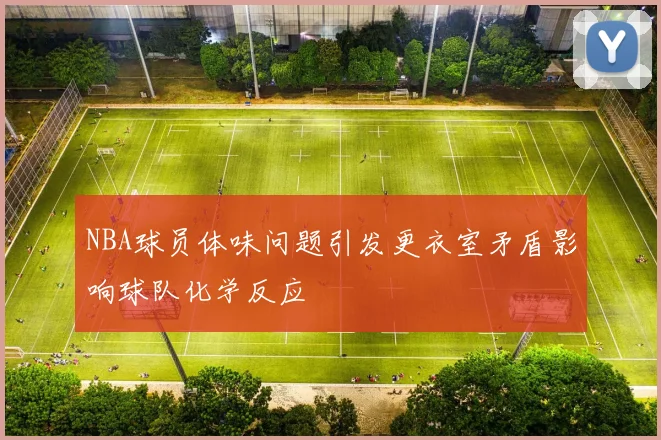 NBA球员体味问题引发更衣室矛盾影响球队化学反应