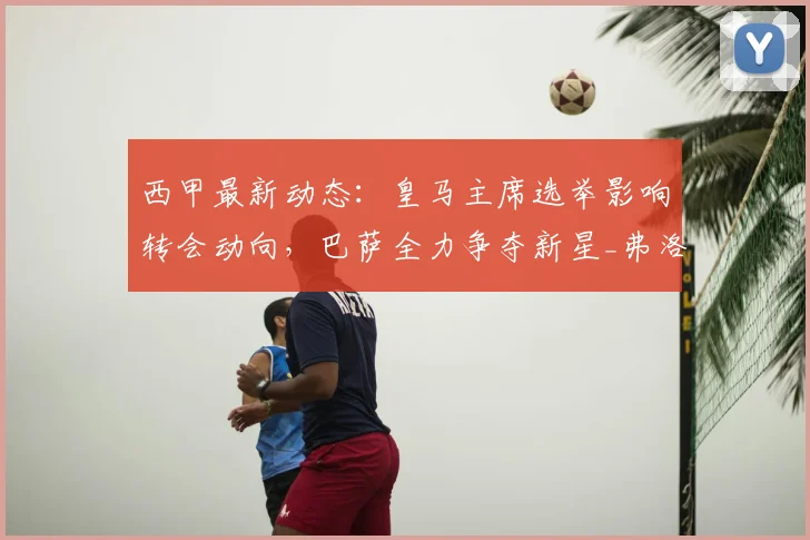 西甲最新动态：皇马主席选举影响转会动向，巴萨全力争夺新星_弗洛伦蒂诺_阿尔瓦雷斯_哈兰德