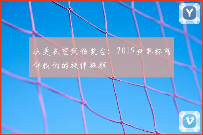 从更衣室到领奖台：2019世界杯陪伴我们的旋律旅程
