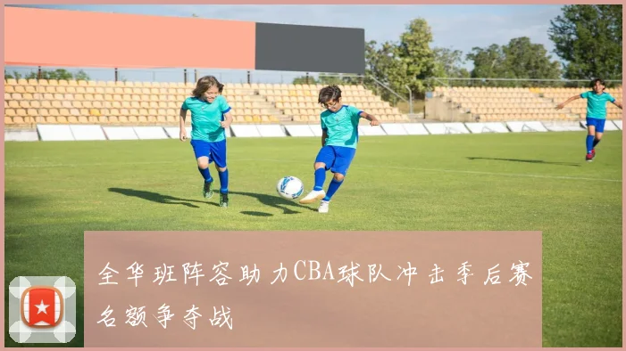 全华班阵容助力CBA球队冲击季后赛名额争夺战