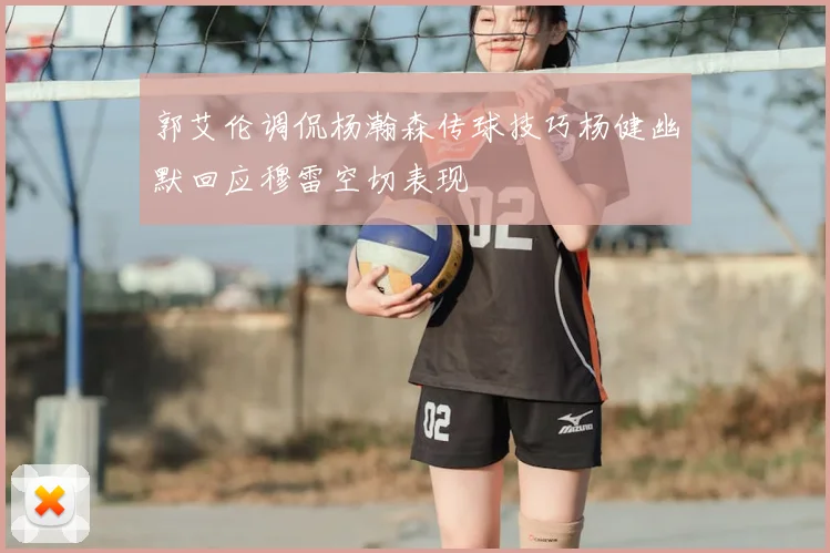 郭艾伦调侃杨瀚森传球技巧杨健幽默回应穆雷空切表现