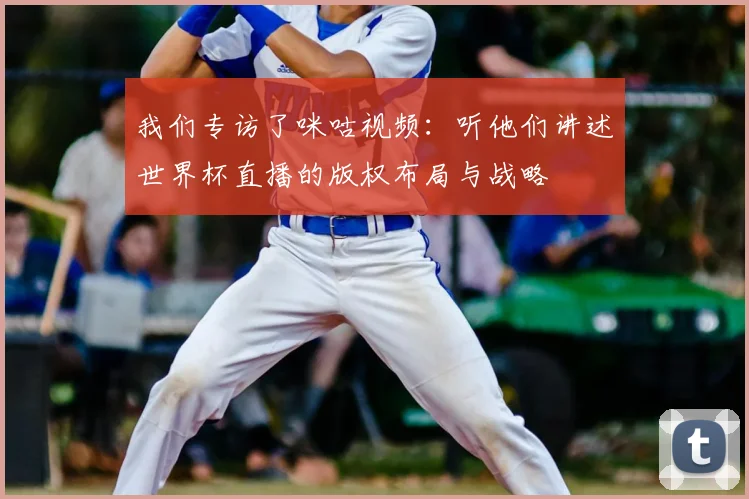 我们专访了咪咕视频：听他们讲述世界杯直播的版权布局与战略