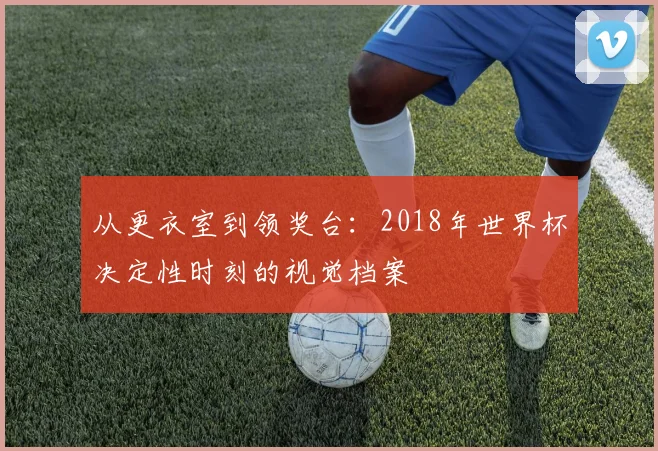 从更衣室到领奖台：2018年世界杯决定性时刻的视觉档案