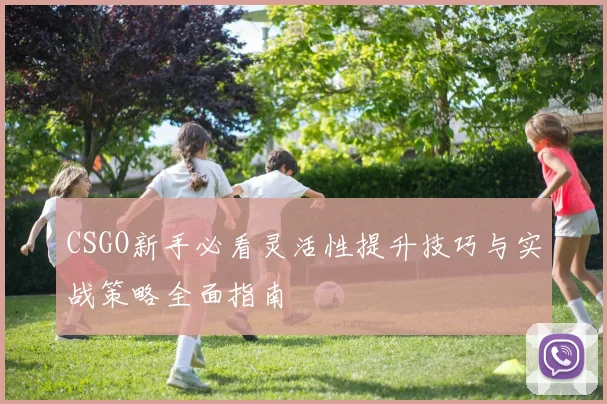 CSGO新手必看灵活性提升技巧与实战策略全面指南