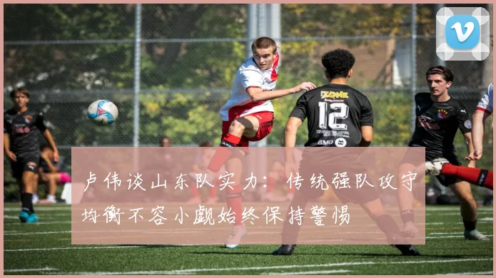 卢伟谈山东队实力：传统强队攻守均衡不容小觑始终保持警惕