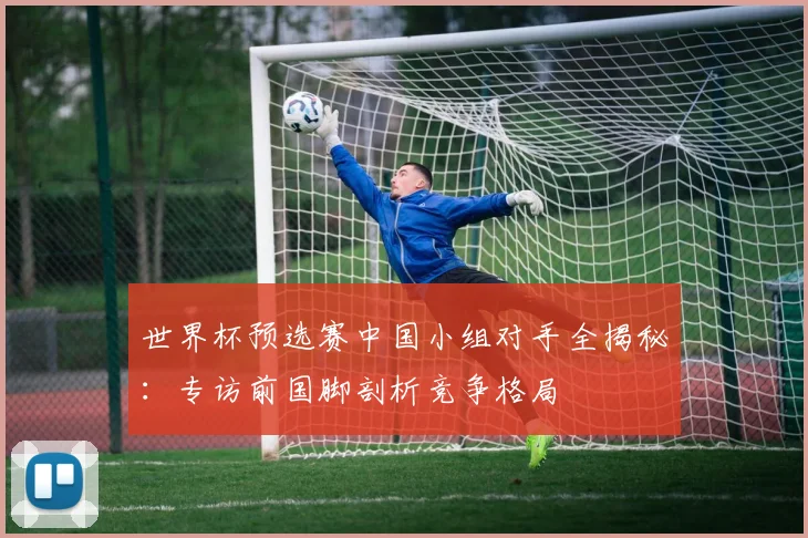 世界杯预选赛中国小组对手全揭秘:专访前国脚剖析竞争格局