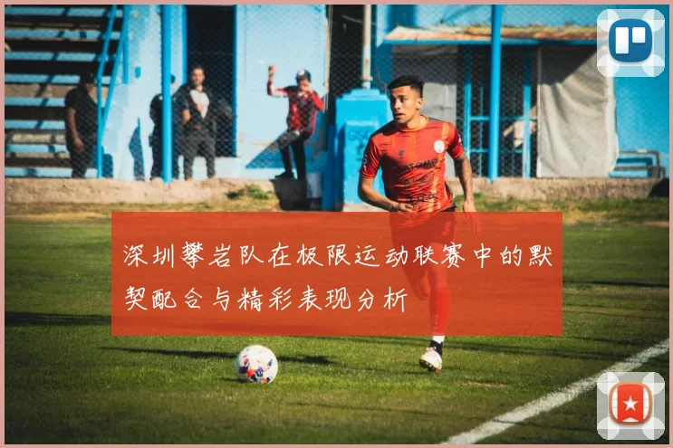 深圳攀岩队在极限运动联赛中的默契配合与精彩表现分析