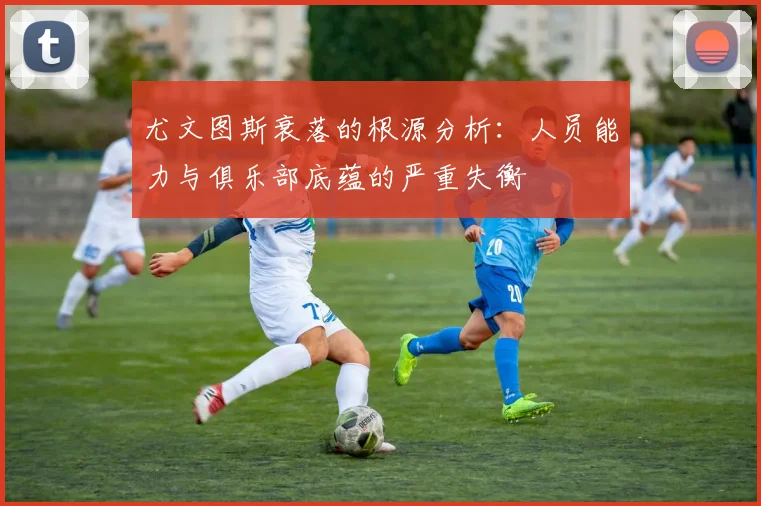 尤文图斯衰落的根源分析:人员能力与俱乐部底蕴的严重失衡