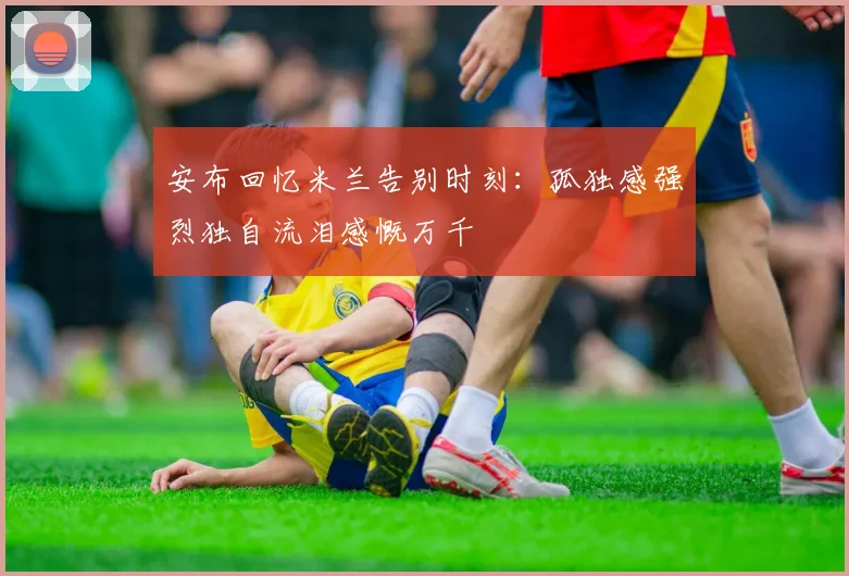 安布回忆米兰告别时刻：孤独感强烈独自流泪感慨万千