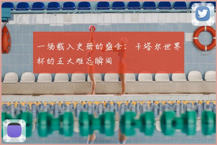 一场载入史册的盛会：卡塔尔世界杯的五大难忘瞬间
