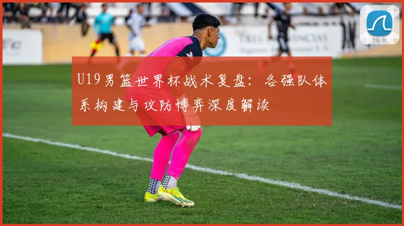 U19男篮世界杯战术复盘:各强队体系构建与攻防博弈深度解读