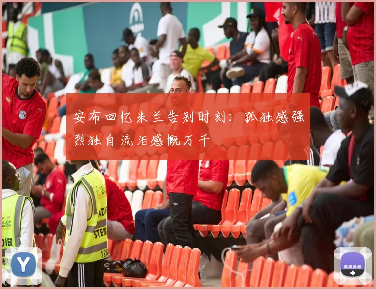 安布回忆米兰告别时刻：孤独感强烈独自流泪感慨万千