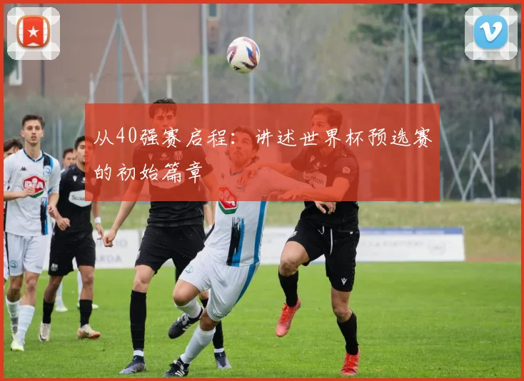 从40强赛启程:讲述世界杯预选赛的初始篇章