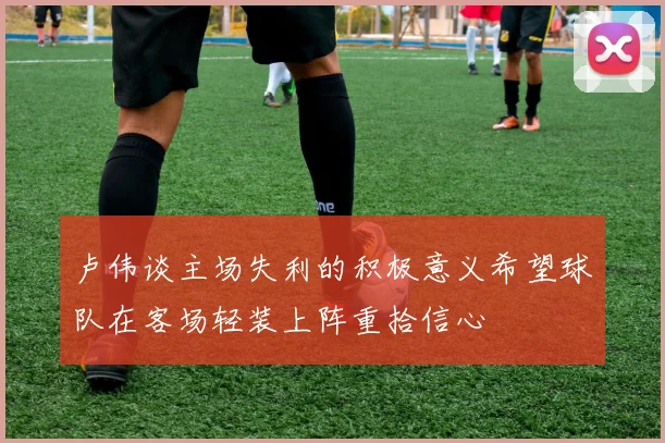卢伟谈主场失利的积极意义希望球队在客场轻装上阵重拾信心