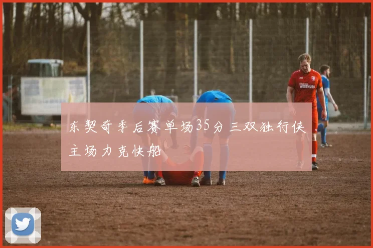 东契奇季后赛单场35分三双独行侠主场力克快船