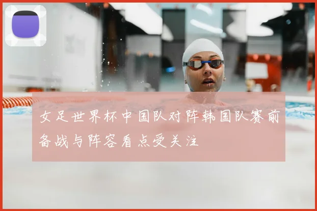 女足世界杯中国队对阵韩国队赛前备战与阵容看点受关注