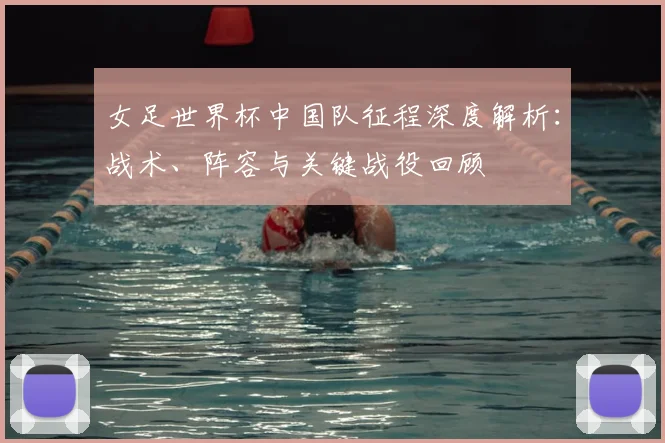 女足世界杯中国队征程深度解析:战术、阵容与关键战役回顾