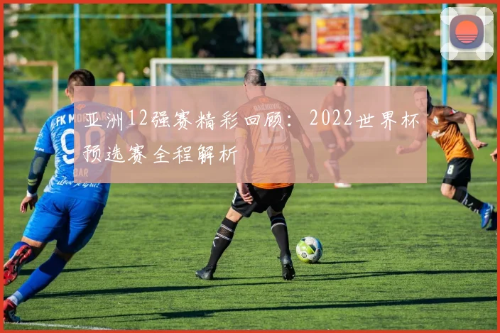 亚洲12强赛精彩回顾:2022世界杯预选赛全程解析