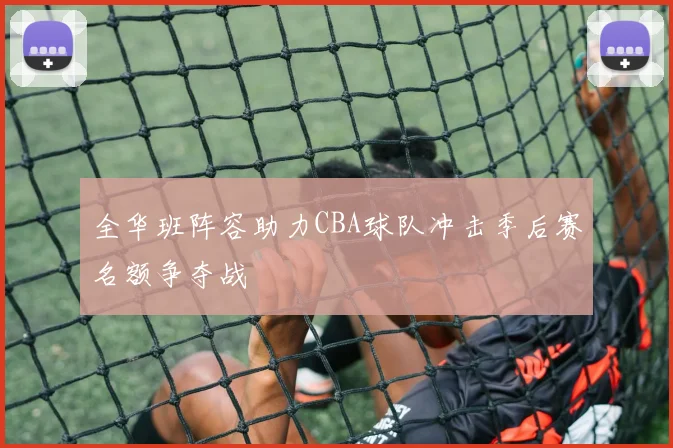 全华班阵容助力CBA球队冲击季后赛名额争夺战