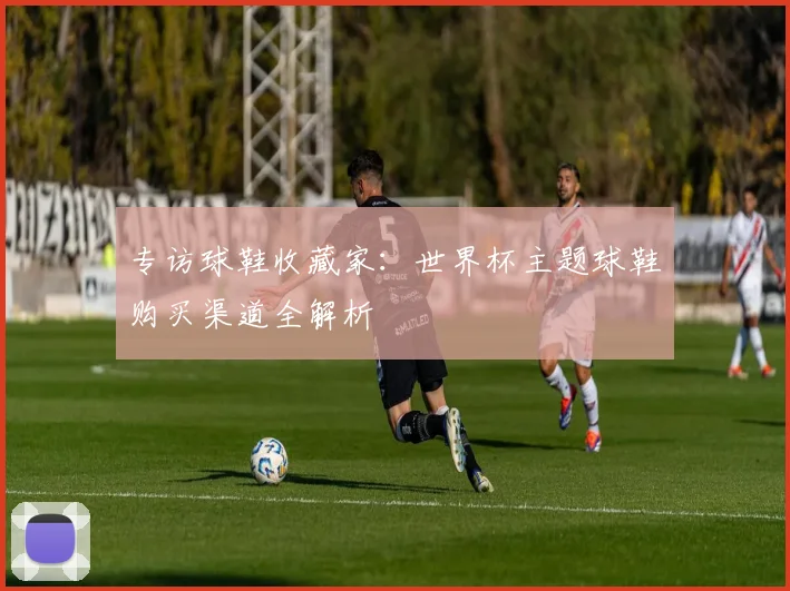 专访球鞋收藏家：世界杯主题球鞋购买渠道全解析