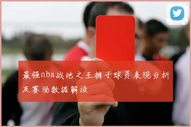 最强nba战地之王裤子球员表现分析及赛场数据解读