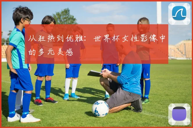 从狂热到优雅:世界杯女性影像中的多元美感