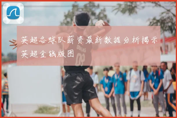 英超各球队薪资最新数据分析揭示英超金钱版图