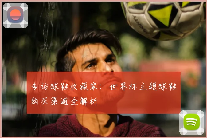 专访球鞋收藏家：世界杯主题球鞋购买渠道全解析