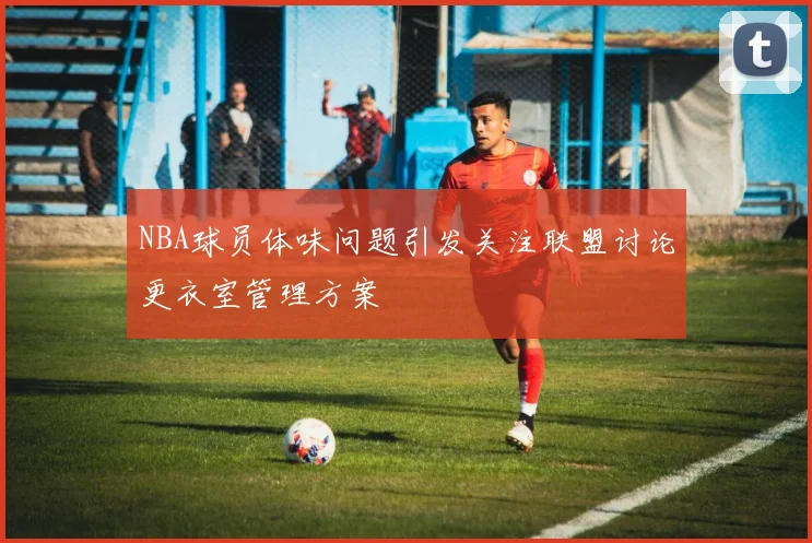 NBA球员体味问题引发关注联盟讨论更衣室管理方案