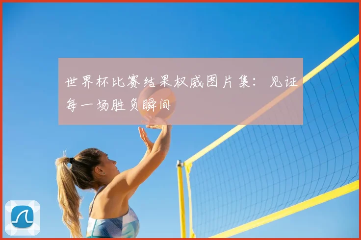 世界杯比赛结果权威图片集：见证每一场胜负瞬间