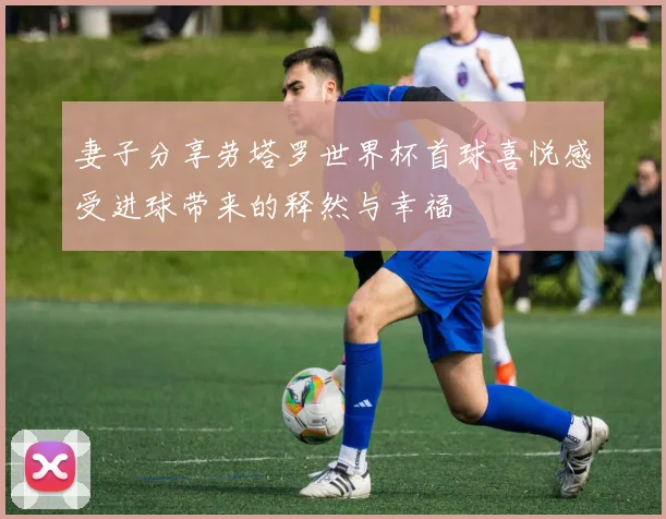 妻子分享劳塔罗世界杯首球喜悦感受进球带来的释然与幸福