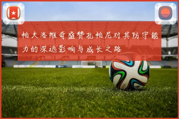 帕夫洛维奇盛赞孔帕尼对其防守能力的深远影响与成长之路