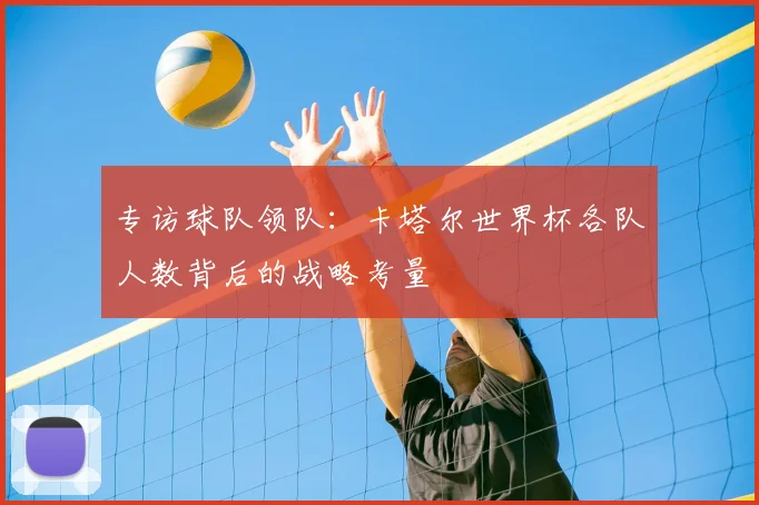 专访球队领队：卡塔尔世界杯各队人数背后的战略考量