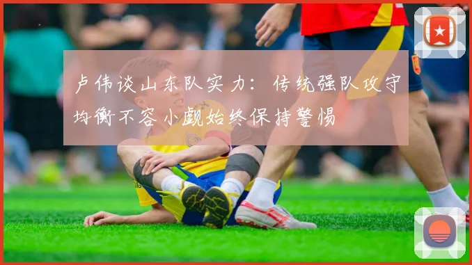 卢伟谈山东队实力：传统强队攻守均衡不容小觑始终保持警惕