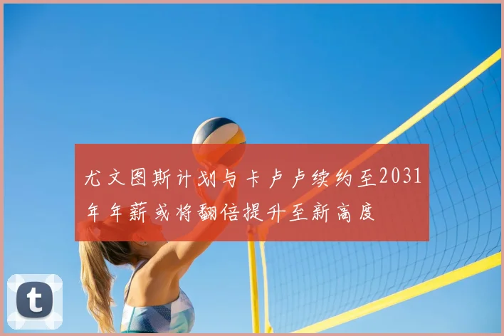 尤文图斯计划与卡卢卢续约至2031年年薪或将翻倍提升至新高度