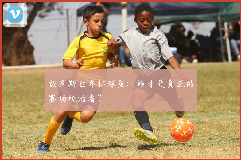俄罗斯世界杯球星：谁才是真正的赛场统治者？