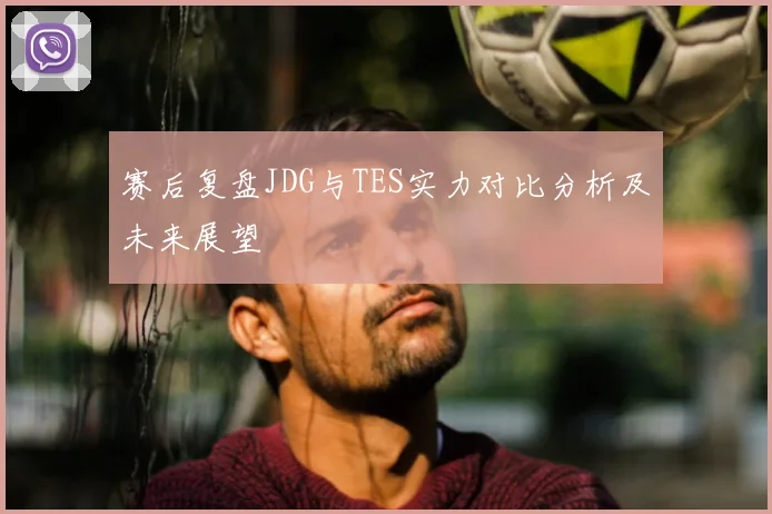 赛后复盘JDG与TES实力对比分析及未来展望