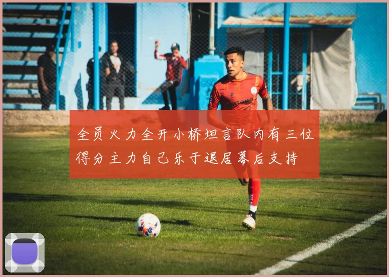 全员火力全开小桥坦言队内有三位得分主力自己乐于退居幕后支持