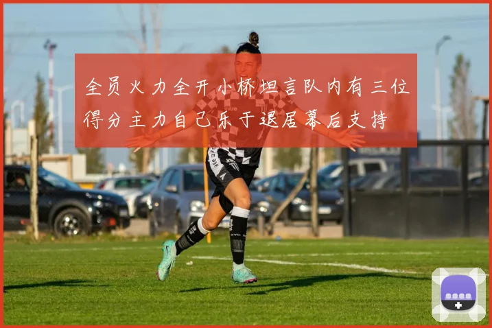 全员火力全开小桥坦言队内有三位得分主力自己乐于退居幕后支持