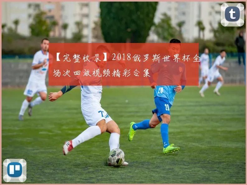 【完整收录】2018俄罗斯世界杯全场次回放视频精彩合集