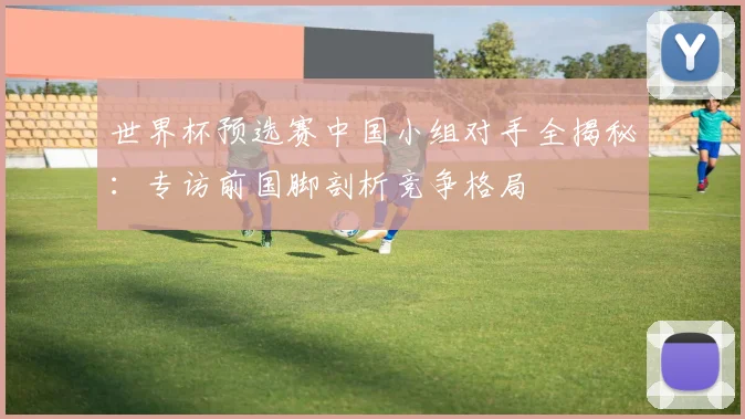 世界杯预选赛中国小组对手全揭秘:专访前国脚剖析竞争格局