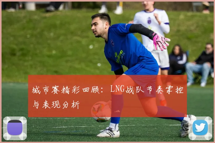 城市赛精彩回顾:LNG战队节奏掌控与表现分析