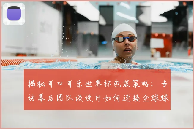 揭秘可口可乐世界杯包装策略：专访幕后团队谈设计如何连接全球球迷