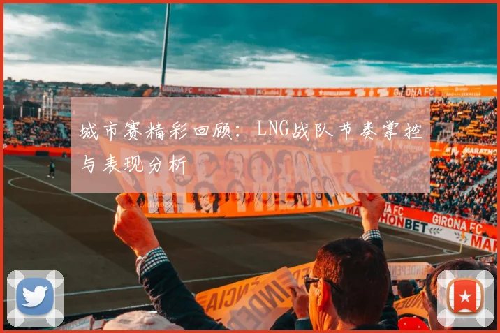 城市赛精彩回顾:LNG战队节奏掌控与表现分析